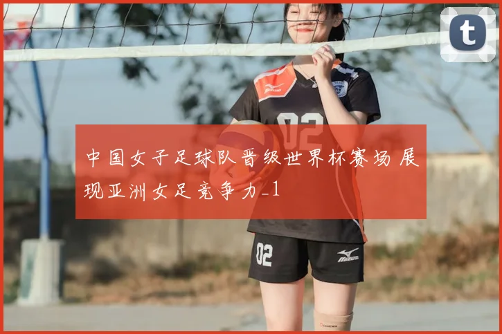 中国女子足球队晋级世界杯赛场 展现亚洲女足竞争力_1