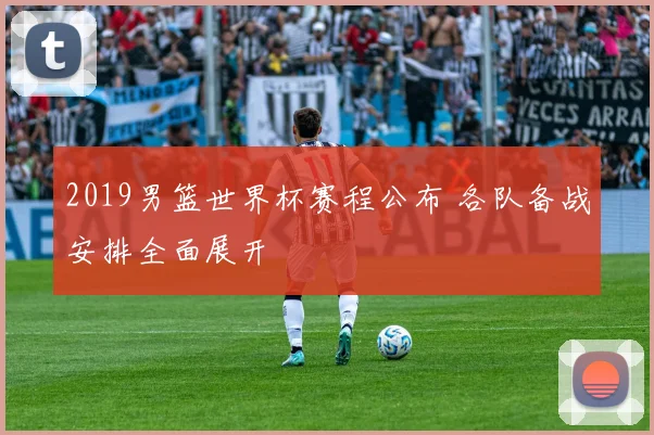 2019男篮世界杯赛程公布 各队备战安排全面展开